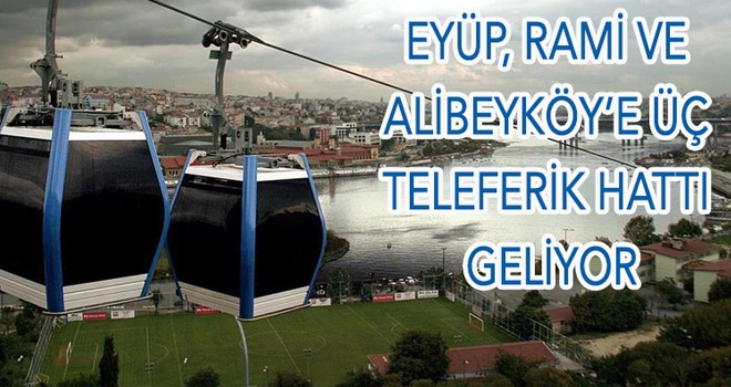 EYÜP, RAMİ VE ALİBEYKÖY’E ÜÇ TELEFERİK HATTI GELİYOR