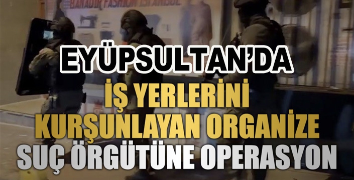 Eyüpsultan’da iş yerlerini kurşunlayan organize suç örgütüne operasyon